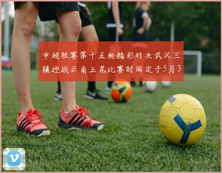 中超联赛第十五轮精彩对决武汉三镇迎战云南玉昆比赛时间定于5月31日19时35分