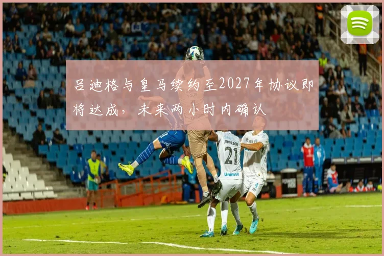 吕迪格与皇马续约至2027年协议即将达成，未来两小时内确认