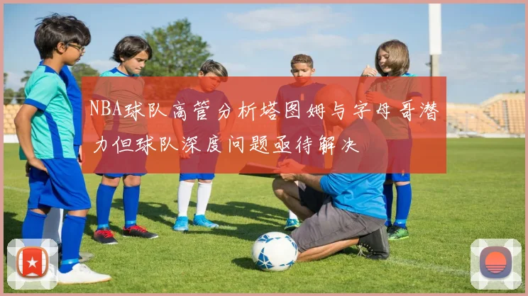 NBA球队高管分析塔图姆与字母哥潜力但球队深度问题亟待解决