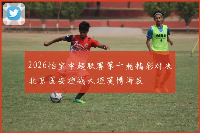 2026怡宝中超联赛第十轮精彩对决北京国安迎战大连英博海发