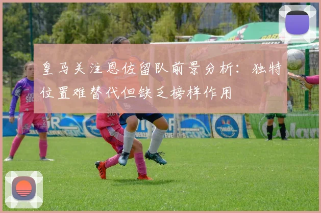 皇马关注恩佐留队前景分析：独特位置难替代但缺乏榜样作用