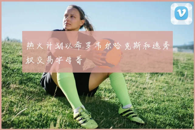 热火计划以希罗韦尔哈克斯和选秀权交易字母哥