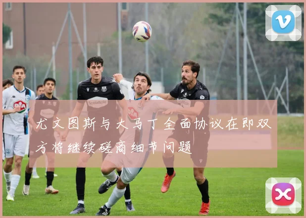 尤文图斯与大马丁全面协议在即双方将继续磋商细节问题