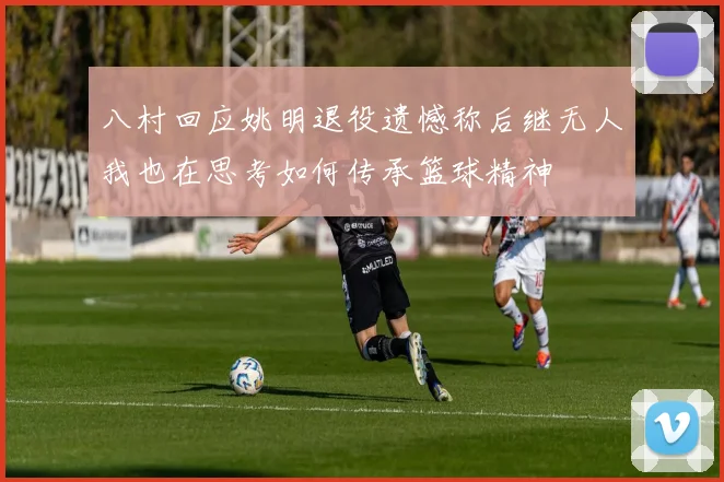 八村回应姚明退役遗憾称后继无人我也在思考如何传承篮球精神