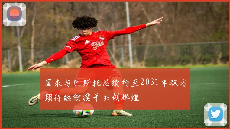 国米与巴斯托尼续约至2031年双方期待继续携手共创辉煌