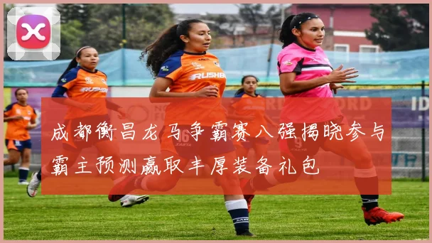成都衡昌龙马争霸赛八强揭晓参与霸主预测赢取丰厚装备礼包