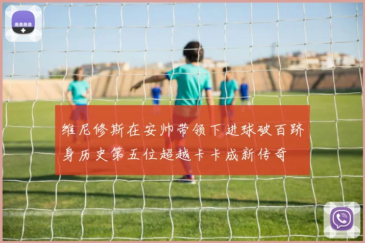 维尼修斯在安帅带领下进球破百跻身历史第五位超越卡卡成新传奇