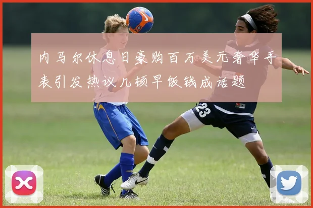 内马尔休息日豪购百万美元奢华手表引发热议几顿早饭钱成话题