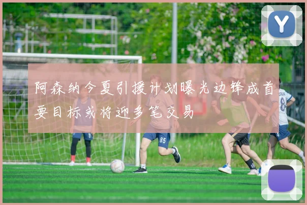 阿森纳今夏引援计划曝光边锋成首要目标或将迎多笔交易