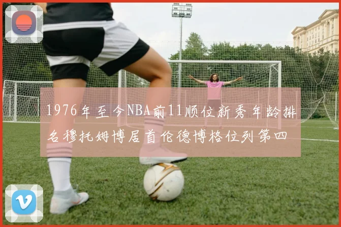 1976年至今NBA前11顺位新秀年龄排名穆托姆博居首伦德博格位列第四