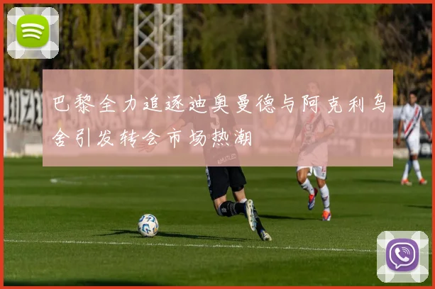 巴黎全力追逐迪奥曼德与阿克利乌舍引发转会市场热潮