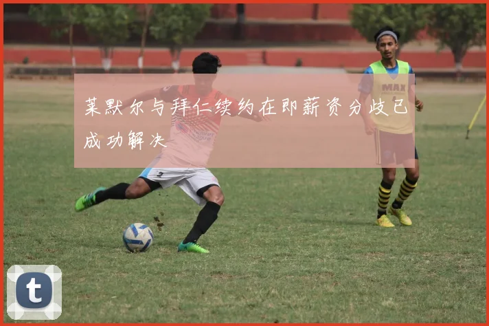 莱默尔与拜仁续约在即薪资分歧已成功解决