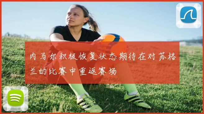内马尔积极恢复状态期待在对苏格兰的比赛中重返赛场